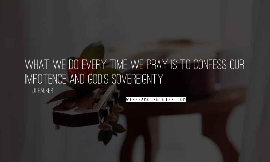 J.I. Packer Quotes: What we do every time we pray is to confess our impotence and God's sovereignty.