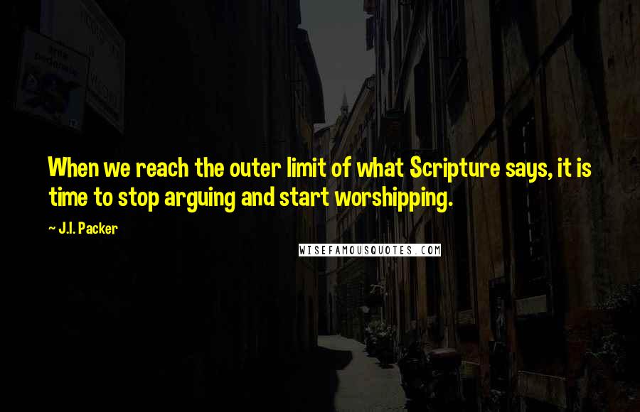 J.I. Packer Quotes: When we reach the outer limit of what Scripture says, it is time to stop arguing and start worshipping.