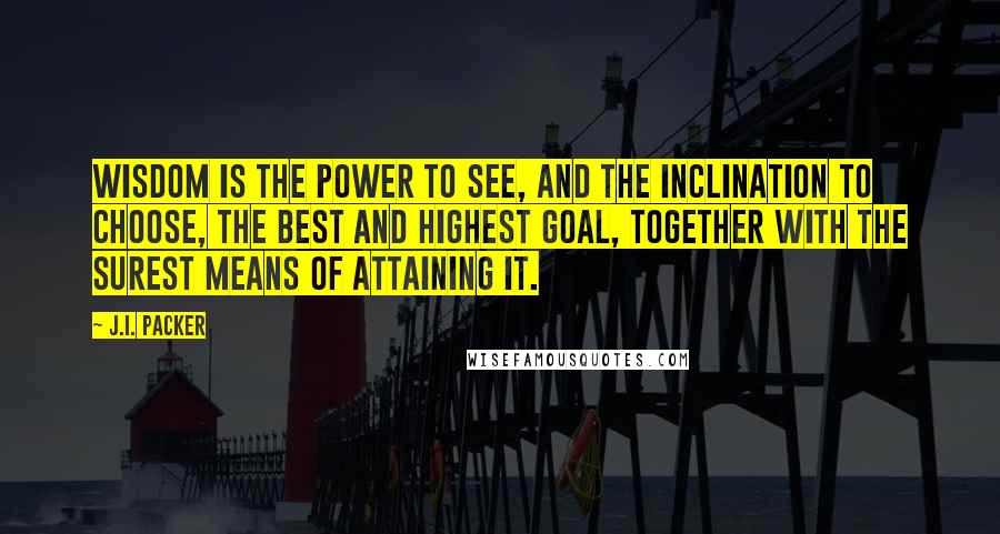 J.I. Packer Quotes: Wisdom is the power to see, and the inclination to choose, the best and highest goal, together with the surest means of attaining it.