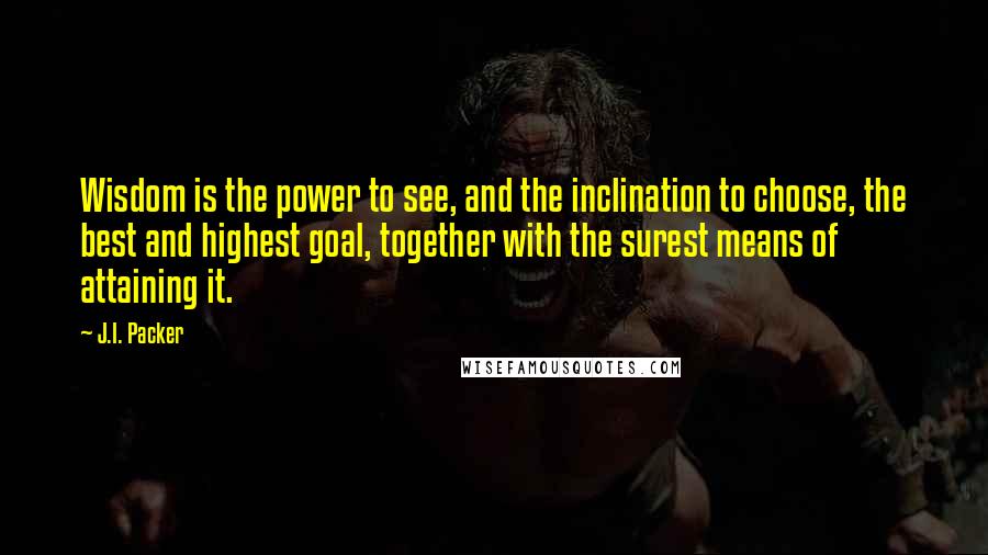J.I. Packer Quotes: Wisdom is the power to see, and the inclination to choose, the best and highest goal, together with the surest means of attaining it.