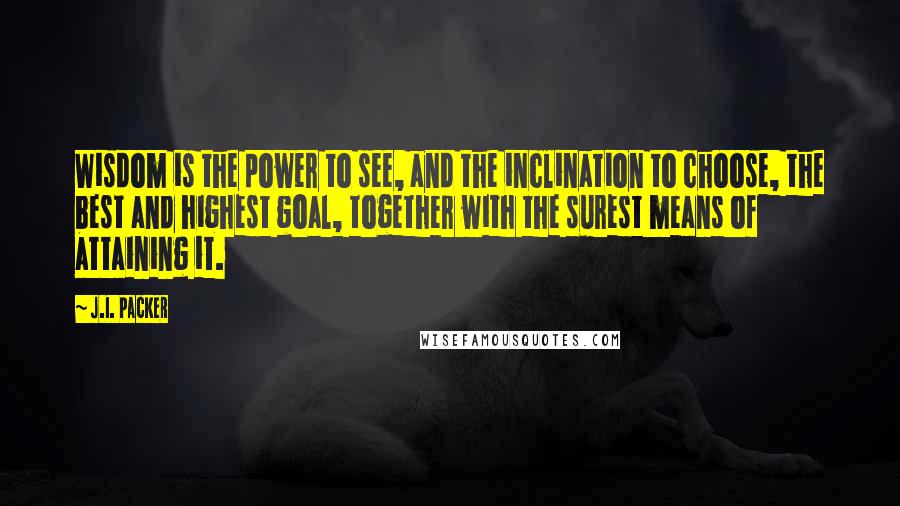 J.I. Packer Quotes: Wisdom is the power to see, and the inclination to choose, the best and highest goal, together with the surest means of attaining it.