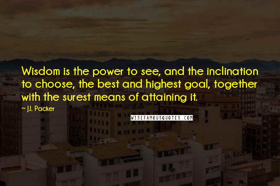 J.I. Packer Quotes: Wisdom is the power to see, and the inclination to choose, the best and highest goal, together with the surest means of attaining it.