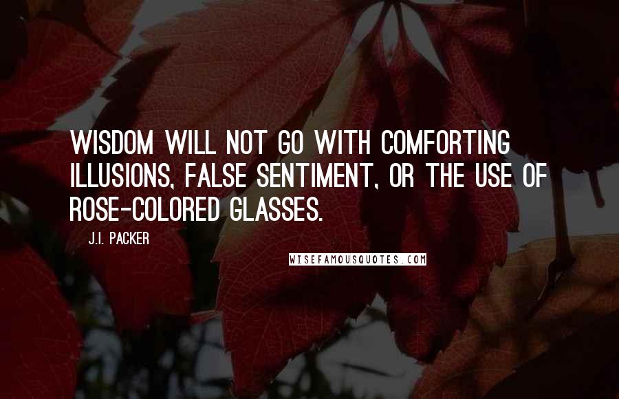 J.I. Packer Quotes: Wisdom will not go with comforting illusions, false sentiment, or the use of rose-colored glasses.