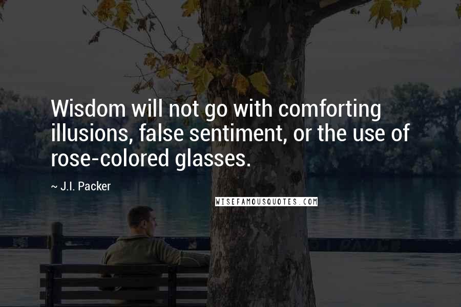 J.I. Packer Quotes: Wisdom will not go with comforting illusions, false sentiment, or the use of rose-colored glasses.