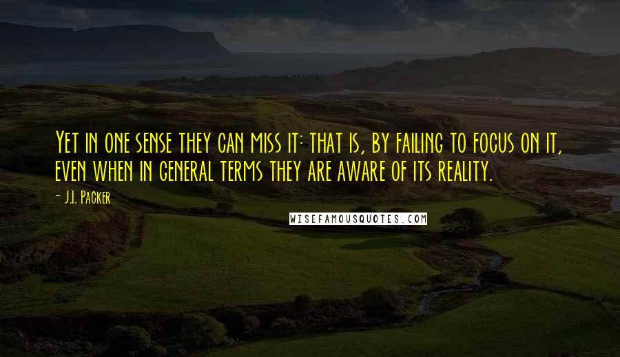 J.I. Packer Quotes: Yet in one sense they can miss it: that is, by failing to focus on it, even when in general terms they are aware of its reality.
