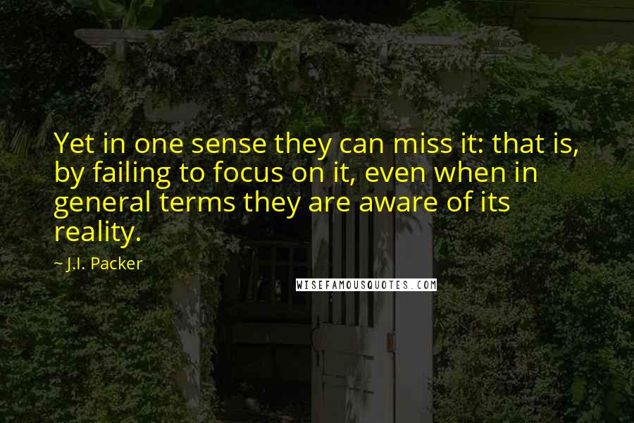 J.I. Packer Quotes: Yet in one sense they can miss it: that is, by failing to focus on it, even when in general terms they are aware of its reality.