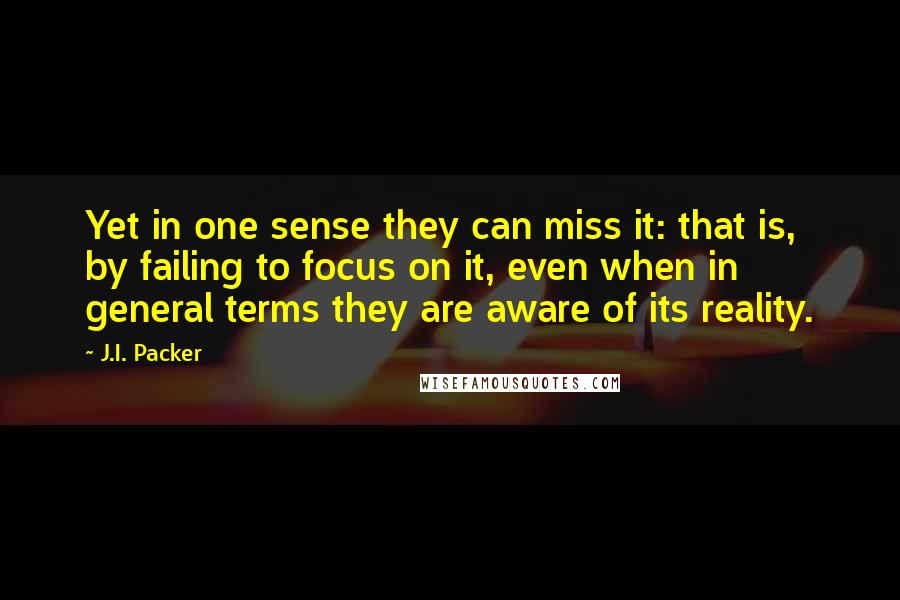 J.I. Packer Quotes: Yet in one sense they can miss it: that is, by failing to focus on it, even when in general terms they are aware of its reality.