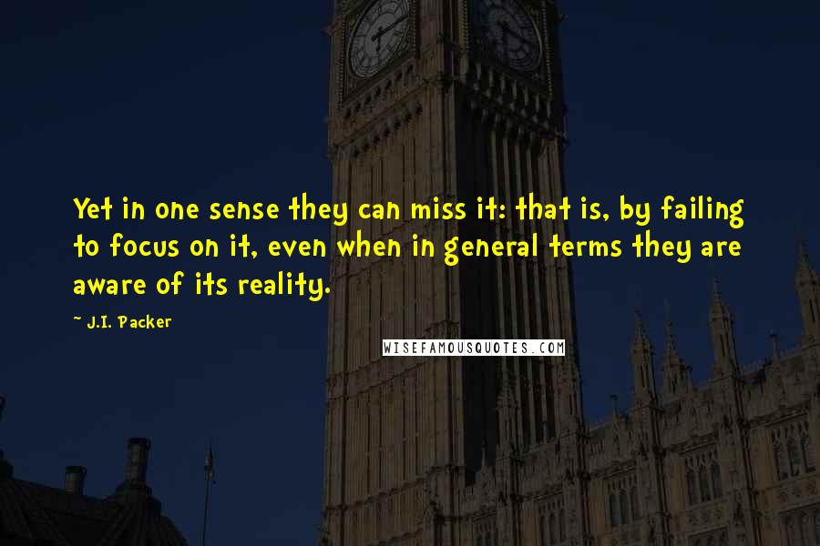 J.I. Packer Quotes: Yet in one sense they can miss it: that is, by failing to focus on it, even when in general terms they are aware of its reality.