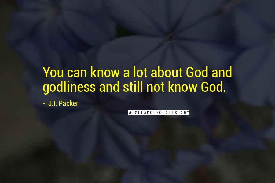 J.I. Packer Quotes: You can know a lot about God and godliness and still not know God.