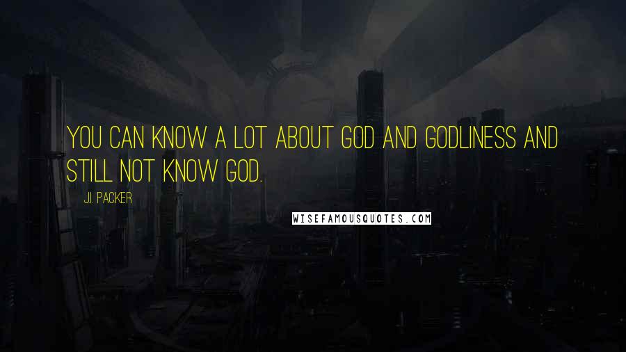 J.I. Packer Quotes: You can know a lot about God and godliness and still not know God.