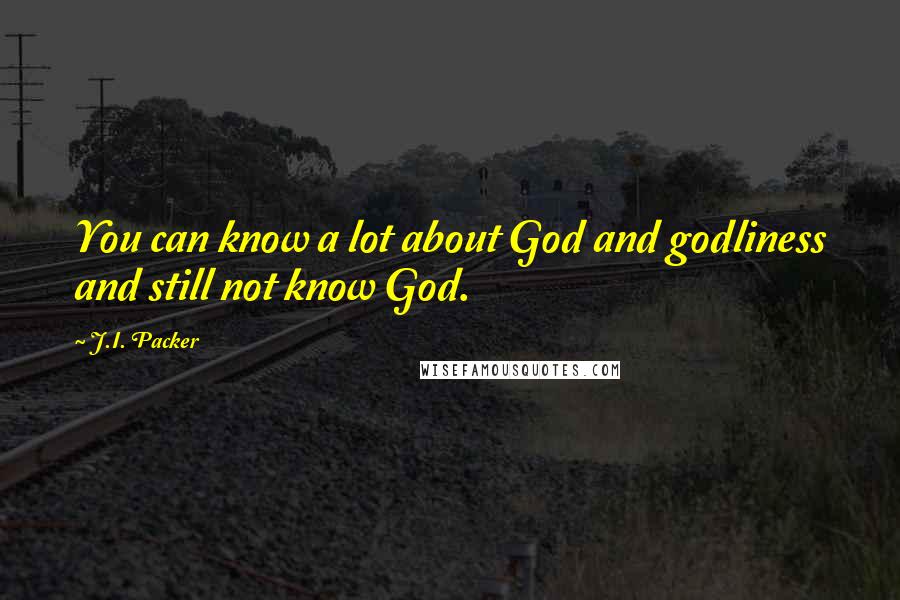 J.I. Packer Quotes: You can know a lot about God and godliness and still not know God.