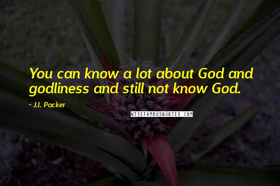 J.I. Packer Quotes: You can know a lot about God and godliness and still not know God.