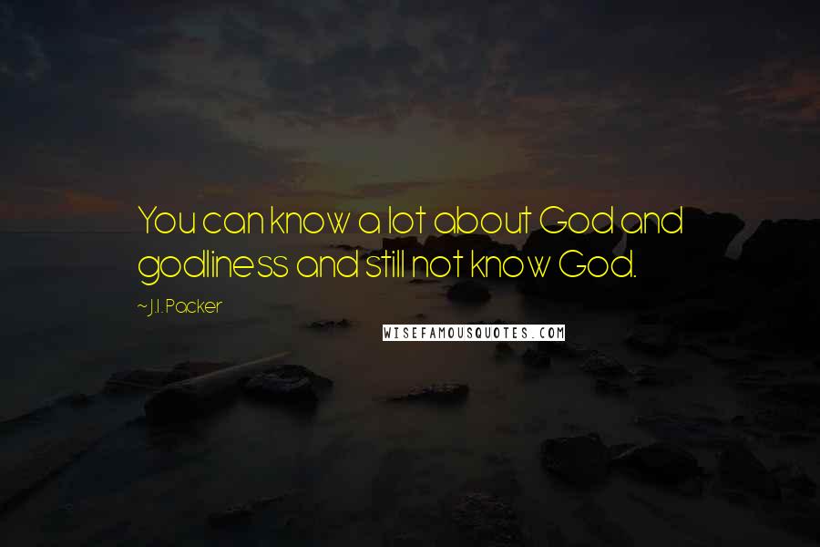 J.I. Packer Quotes: You can know a lot about God and godliness and still not know God.