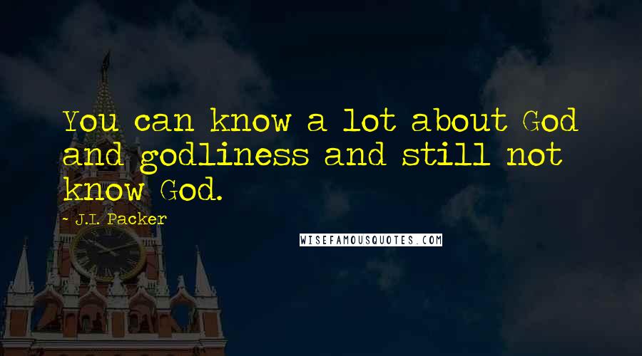 J.I. Packer Quotes: You can know a lot about God and godliness and still not know God.