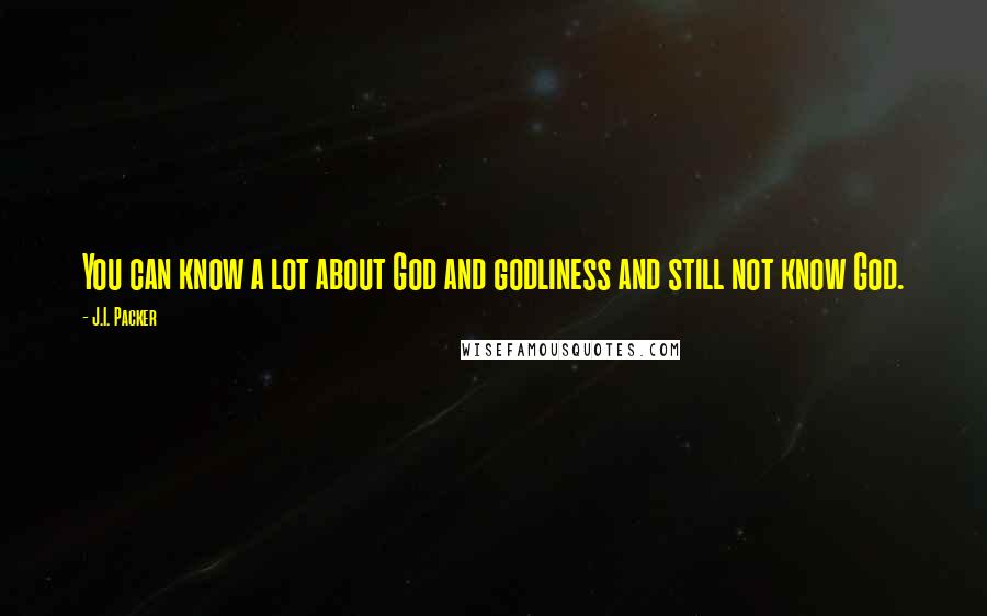 J.I. Packer Quotes: You can know a lot about God and godliness and still not know God.