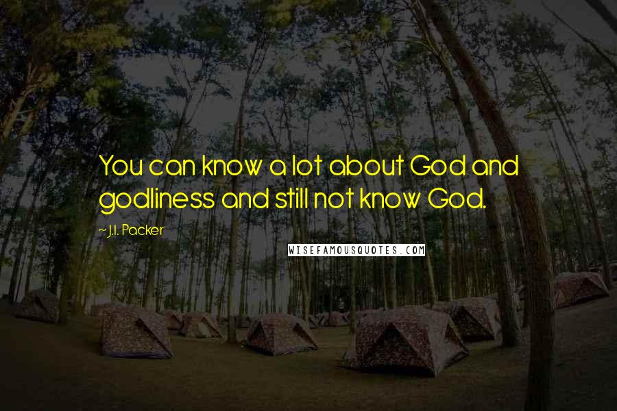 J.I. Packer Quotes: You can know a lot about God and godliness and still not know God.