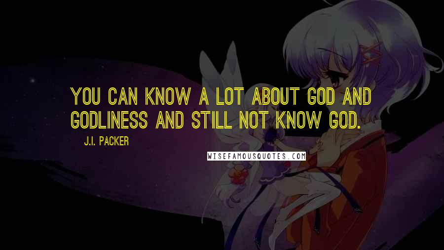 J.I. Packer Quotes: You can know a lot about God and godliness and still not know God.