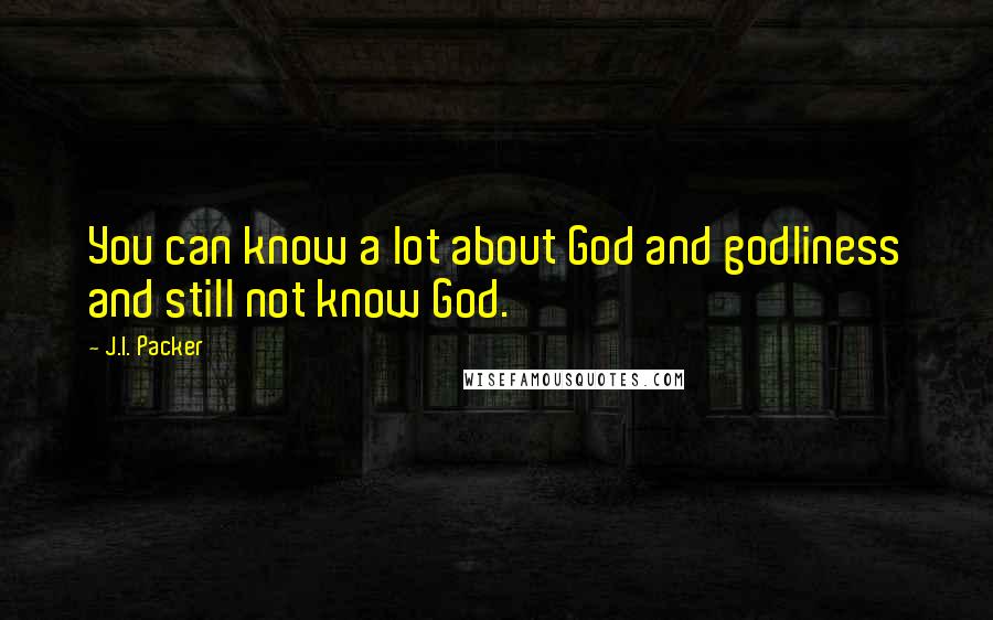 J.I. Packer Quotes: You can know a lot about God and godliness and still not know God.