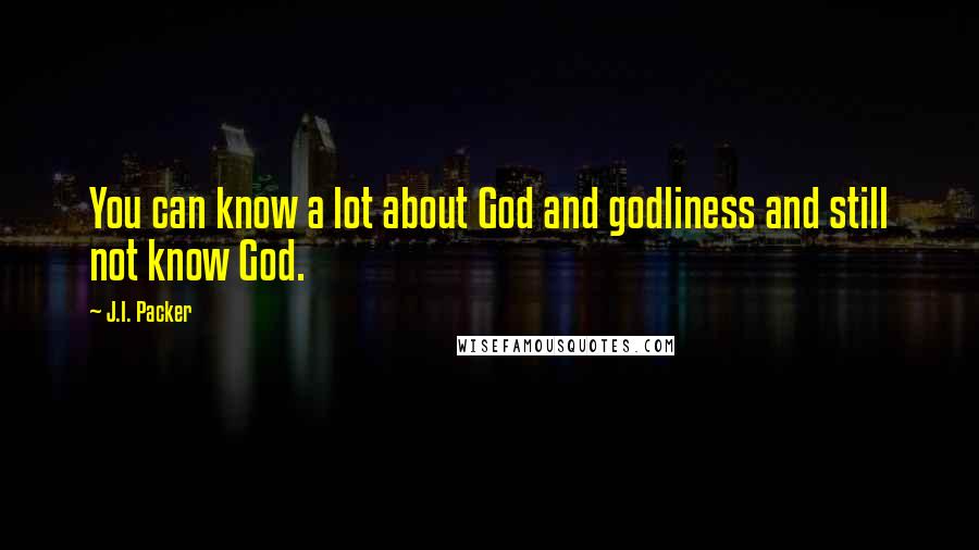 J.I. Packer Quotes: You can know a lot about God and godliness and still not know God.