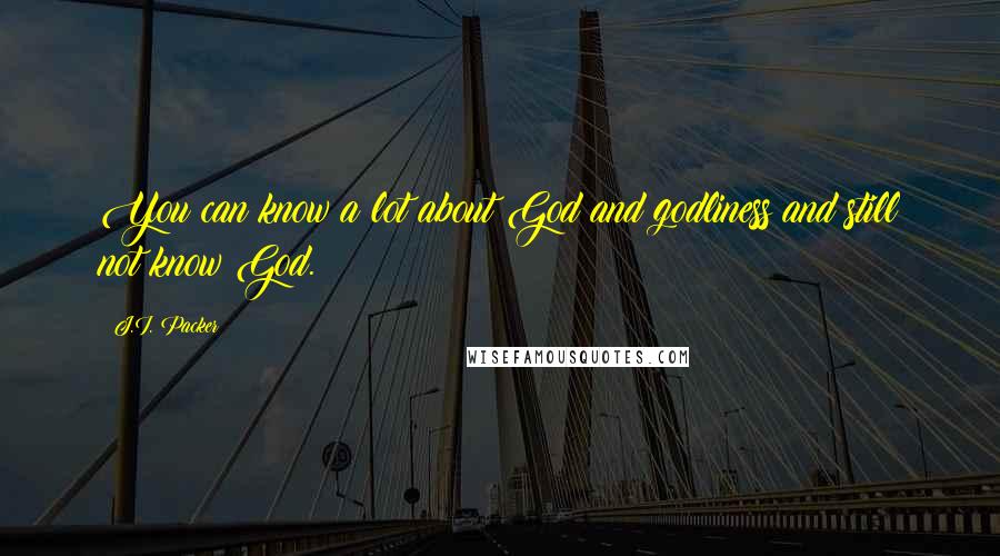 J.I. Packer Quotes: You can know a lot about God and godliness and still not know God.