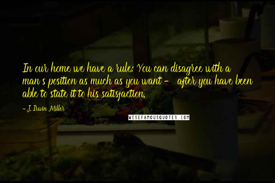 J. Irwin Miller Quotes: In our home we have a rule: You can disagree with a man's position as much as you want - after you have been able to state it to his satisfaction.