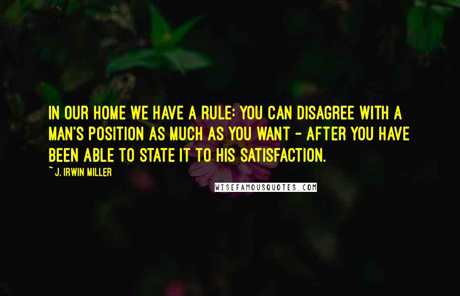 J. Irwin Miller Quotes: In our home we have a rule: You can disagree with a man's position as much as you want - after you have been able to state it to his satisfaction.