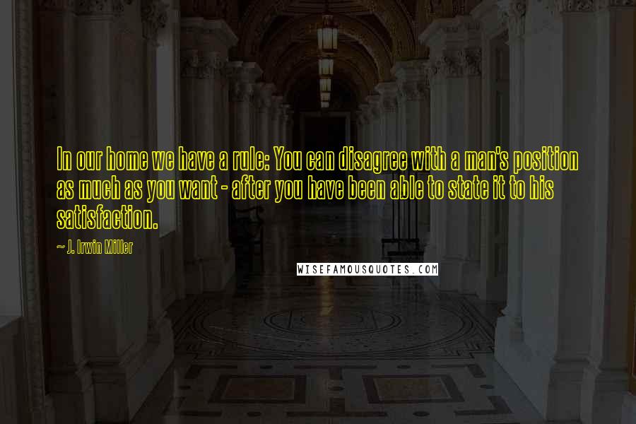 J. Irwin Miller Quotes: In our home we have a rule: You can disagree with a man's position as much as you want - after you have been able to state it to his satisfaction.