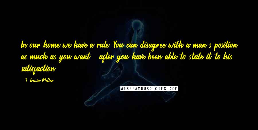 J. Irwin Miller Quotes: In our home we have a rule: You can disagree with a man's position as much as you want - after you have been able to state it to his satisfaction.