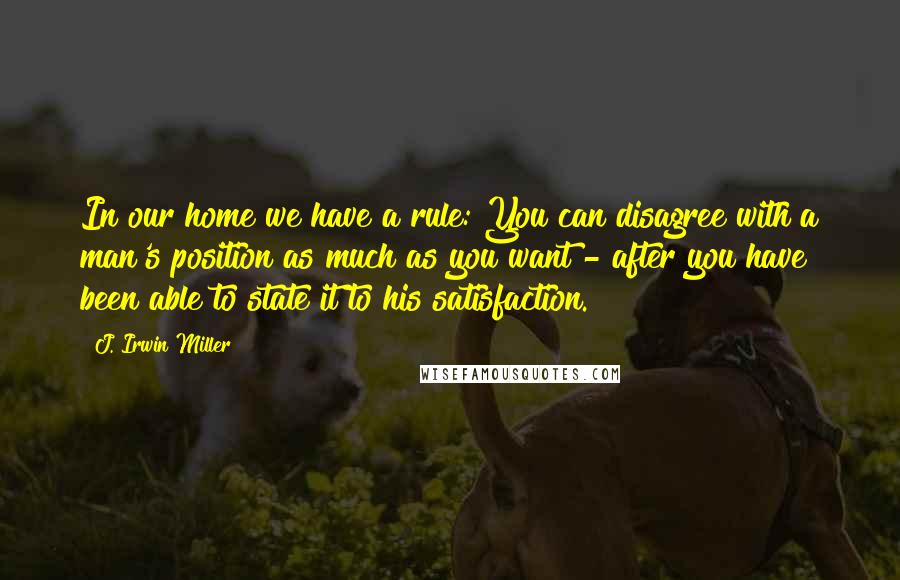 J. Irwin Miller Quotes: In our home we have a rule: You can disagree with a man's position as much as you want - after you have been able to state it to his satisfaction.