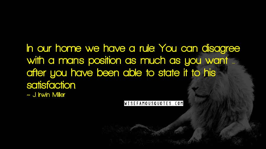 J. Irwin Miller Quotes: In our home we have a rule: You can disagree with a man's position as much as you want - after you have been able to state it to his satisfaction.