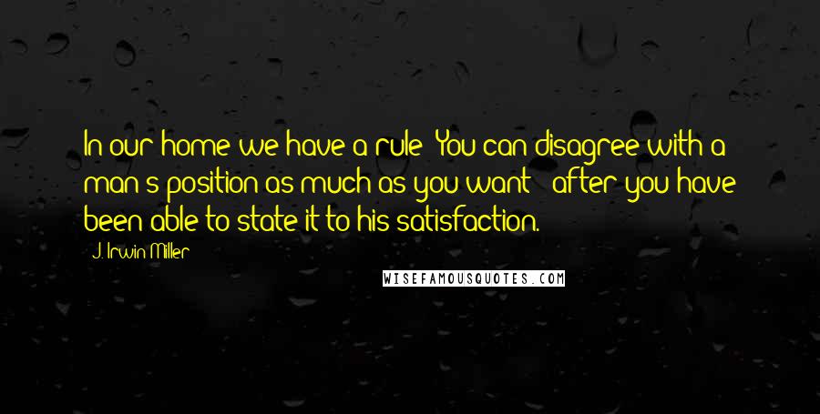 J. Irwin Miller Quotes: In our home we have a rule: You can disagree with a man's position as much as you want - after you have been able to state it to his satisfaction.