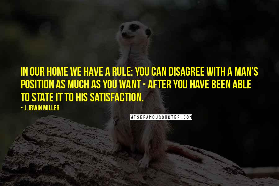 J. Irwin Miller Quotes: In our home we have a rule: You can disagree with a man's position as much as you want - after you have been able to state it to his satisfaction.