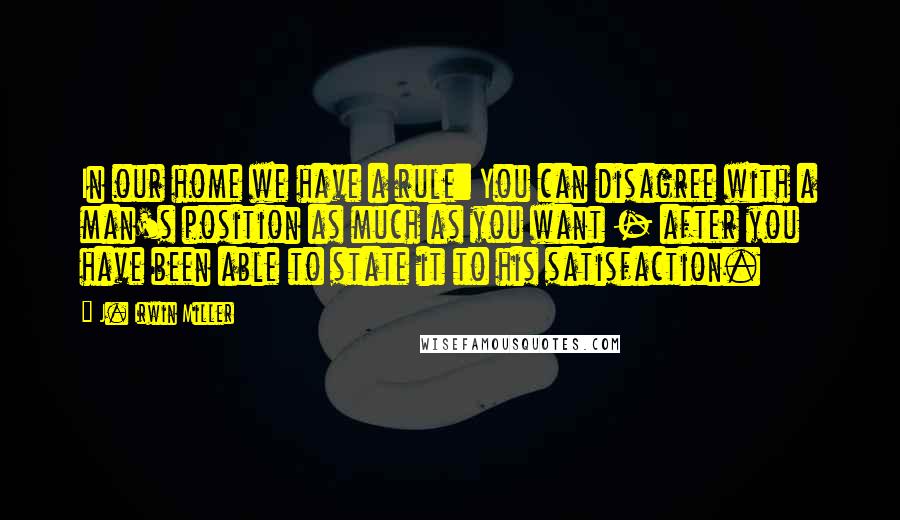 J. Irwin Miller Quotes: In our home we have a rule: You can disagree with a man's position as much as you want - after you have been able to state it to his satisfaction.