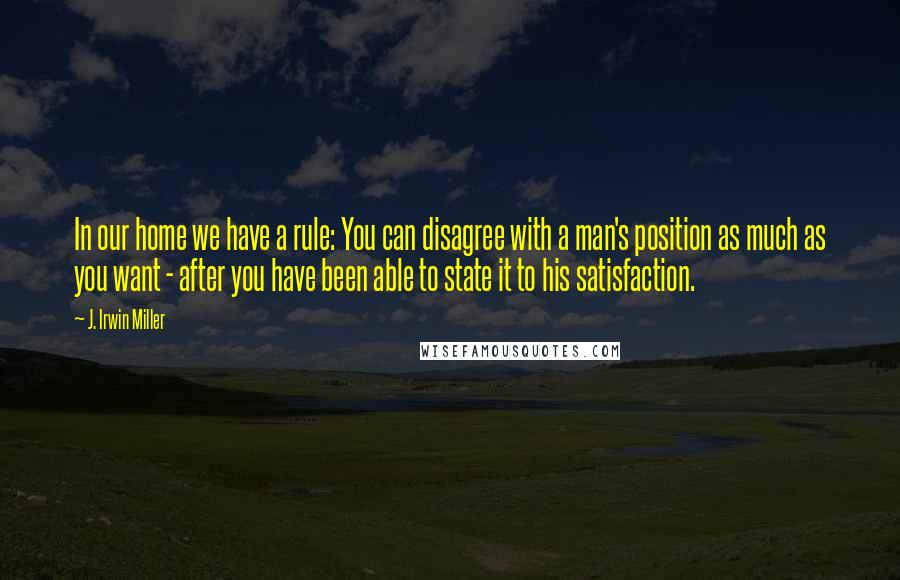 J. Irwin Miller Quotes: In our home we have a rule: You can disagree with a man's position as much as you want - after you have been able to state it to his satisfaction.