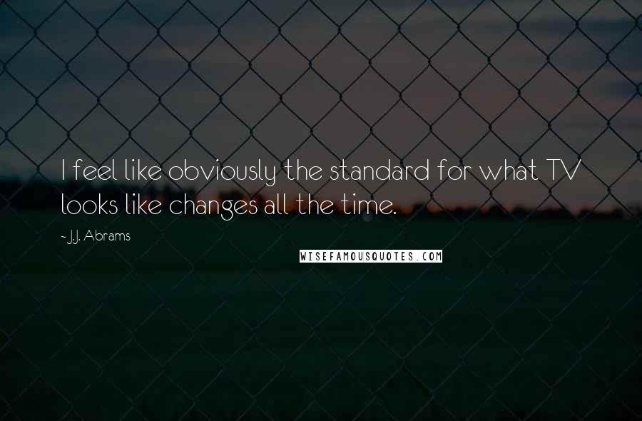 J.J. Abrams Quotes: I feel like obviously the standard for what TV looks like changes all the time.