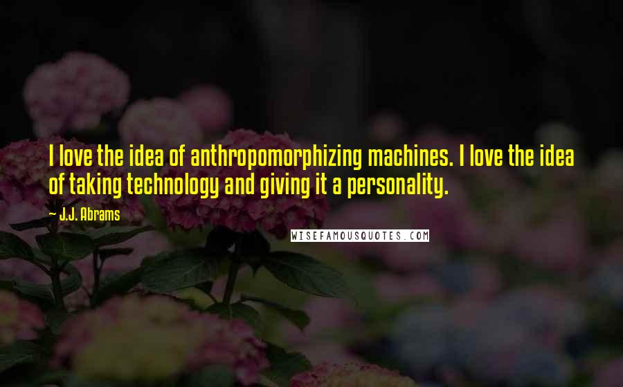 J.J. Abrams Quotes: I love the idea of anthropomorphizing machines. I love the idea of taking technology and giving it a personality.