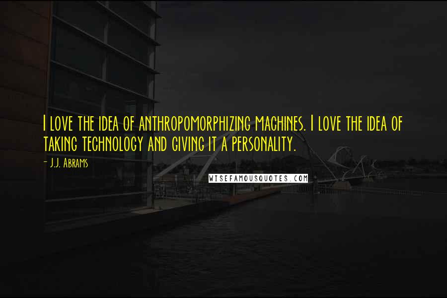 J.J. Abrams Quotes: I love the idea of anthropomorphizing machines. I love the idea of taking technology and giving it a personality.