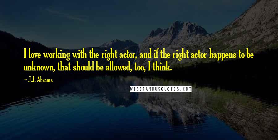 J.J. Abrams Quotes: I love working with the right actor, and if the right actor happens to be unknown, that should be allowed, too, I think.