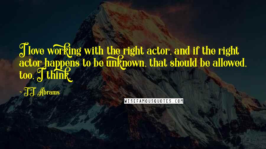 J.J. Abrams Quotes: I love working with the right actor, and if the right actor happens to be unknown, that should be allowed, too, I think.