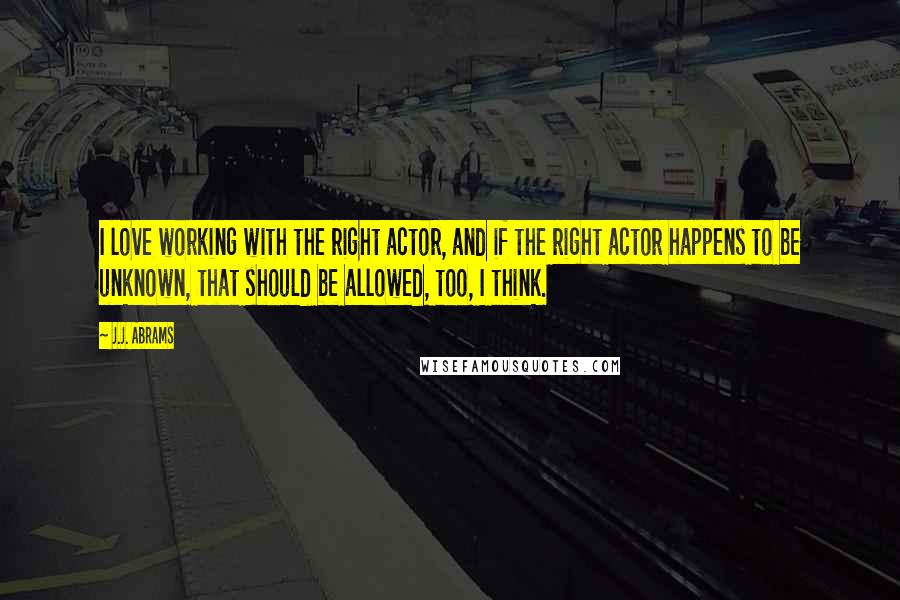 J.J. Abrams Quotes: I love working with the right actor, and if the right actor happens to be unknown, that should be allowed, too, I think.