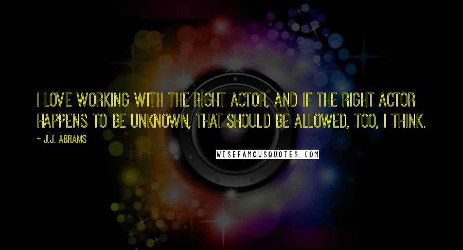 J.J. Abrams Quotes: I love working with the right actor, and if the right actor happens to be unknown, that should be allowed, too, I think.