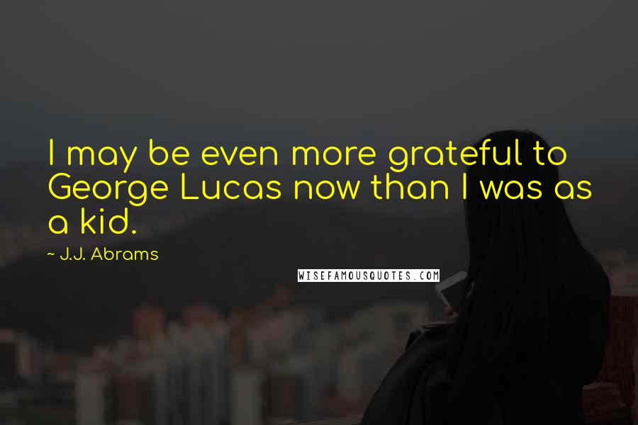 J.J. Abrams Quotes: I may be even more grateful to George Lucas now than I was as a kid.