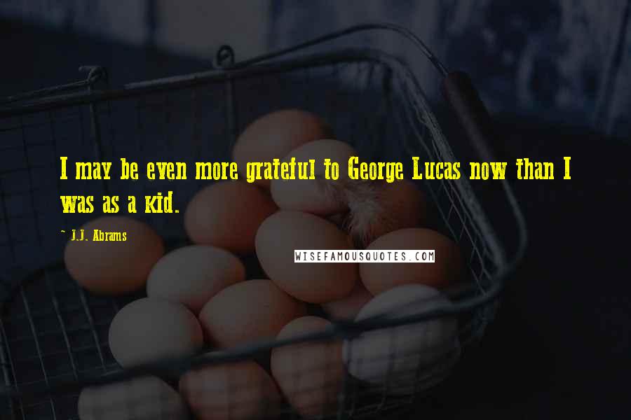 J.J. Abrams Quotes: I may be even more grateful to George Lucas now than I was as a kid.