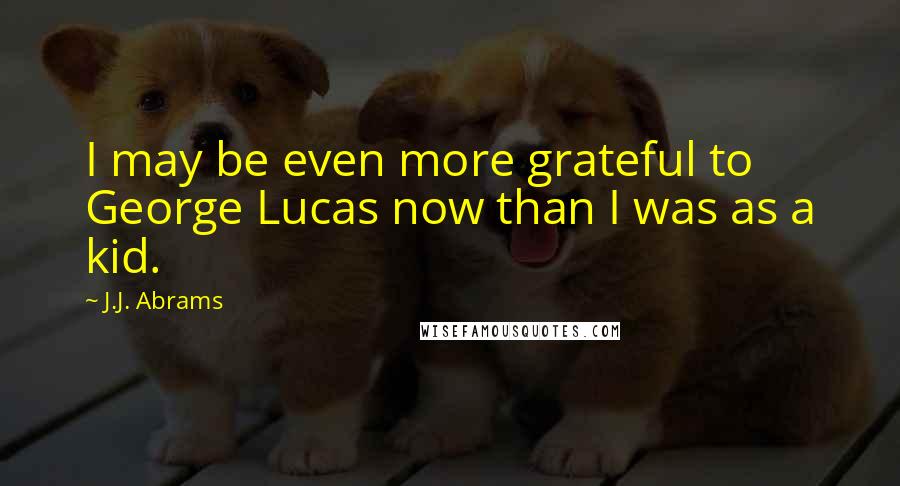 J.J. Abrams Quotes: I may be even more grateful to George Lucas now than I was as a kid.