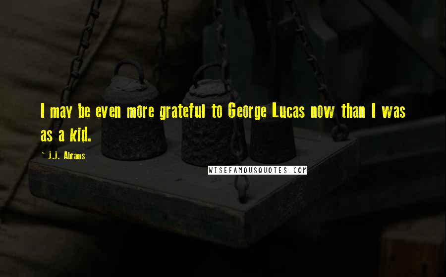 J.J. Abrams Quotes: I may be even more grateful to George Lucas now than I was as a kid.