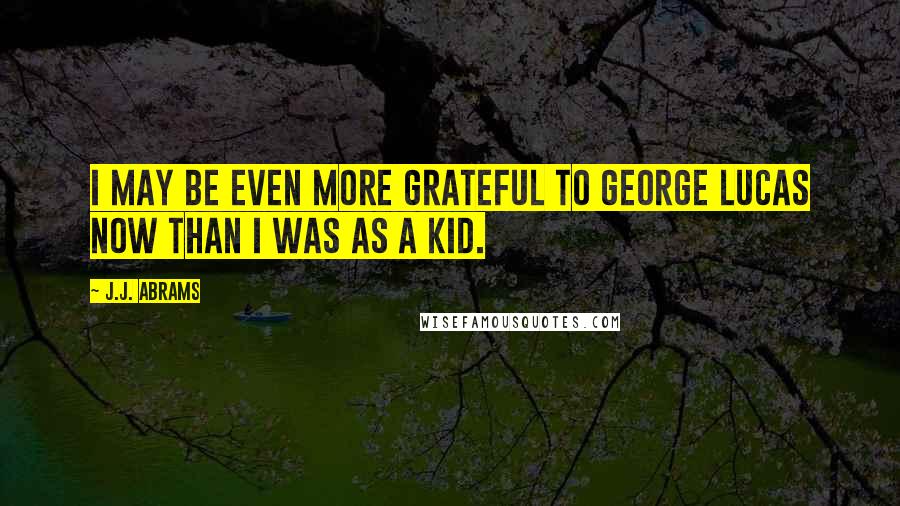 J.J. Abrams Quotes: I may be even more grateful to George Lucas now than I was as a kid.