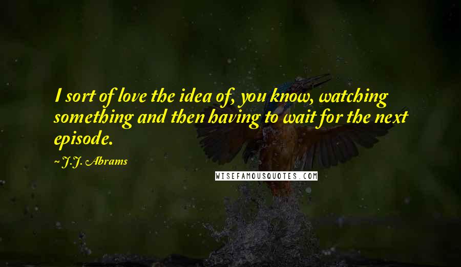 J.J. Abrams Quotes: I sort of love the idea of, you know, watching something and then having to wait for the next episode.