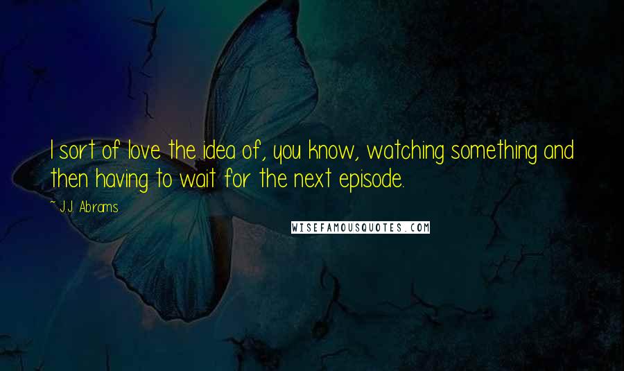 J.J. Abrams Quotes: I sort of love the idea of, you know, watching something and then having to wait for the next episode.