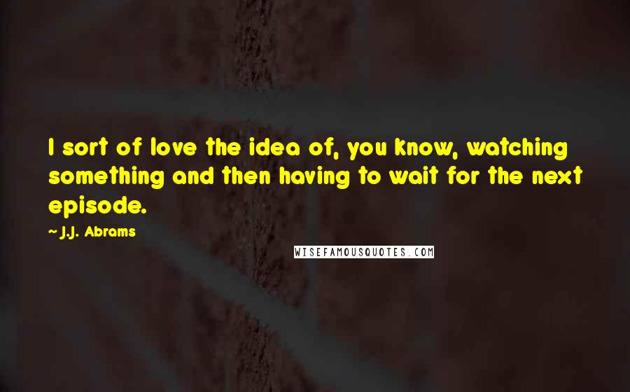 J.J. Abrams Quotes: I sort of love the idea of, you know, watching something and then having to wait for the next episode.