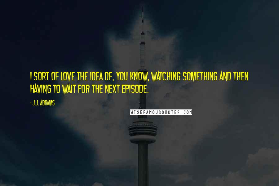 J.J. Abrams Quotes: I sort of love the idea of, you know, watching something and then having to wait for the next episode.